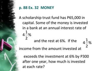 p. 88 Ex. 32  MONEY A scholarship trust fund has P65,000 in capital. Some of the money is invested in a bank at an annual interest rate of  and the rest at 6%.  If the  income from the amount invested at  exceeds the investment at 6% by P300 after one year, how much is invested at each rate? 