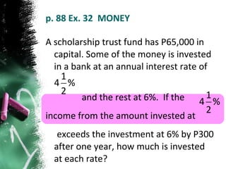 p. 88 Ex. 32  MONEY A scholarship trust fund has P65,000 in capital. Some of the money is invested in a bank at an annual interest rate of  and the rest at 6%.  If the  income from the amount invested at  exceeds the investment at 6% by P300 after one year, how much is invested at each rate? 