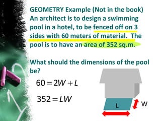 GEOMETRY Example (Not in the book) An architect is to design a swimming pool in a hotel, to be fenced off on 3 sides with 60 meters of material.  The pool is to have an area of 352 sq.m. What should the dimensions of the pool be? L W 