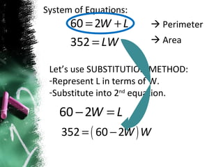 System of Equations:    Perimeter    Area Let’s use SUBSTITUTION METHOD: Represent L in terms of W. Substitute into 2 nd  equation. 