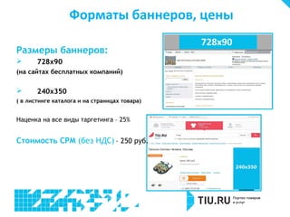 Форматы баннеров, цены
Размеры баннеров:


728х90

(на сайтах бесплатных компаний)



240х350

( в листинге каталога и на страницах товара)

Наценка на все виды таргетинга – 25%

Стоимость CPM (без НДС) – 250 руб.

 
