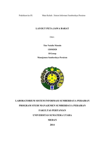 Praktikum ke-IX Mata Kuliah : Sistem Informasi Sumberdaya Perairan 
LAYOUT PETA JAWA BARAT 
Oleh : 
Tiur Natalia Manalu 
120302028 
II/Genap 
Manajemen Sumberdaya Perairan 
LABORATORIUM SISTEM INFORMASI SUMBERDAYA PERAIRAN 
PROGRAM STUDI MANAJEMEN SUMBERDAYA PERAIRAN 
FAKULTAS PERTANIAN 
UNIVERSITAS SUMATERA UTARA 
MEDAN 
2014  