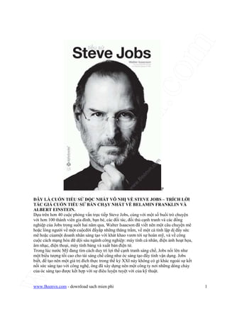 www.Beenvn.com
www.Beenvn.com - download sach mien phi 1
P
ðÂY LÀ CU N TI U S ð C NH T VÔ NH V STEVE JOBS – TRÍCH L I
TÁC GI CU N TI U S BÁN CH Y NH T V BELAMIN FRANKLIN VÀ
ALBERT EINSTEIN.
D a trên hơn 40 cu c ph ng v n tr c ti p Steve Jobs, cùng v i m t s bu i trò chuy n
v i hơn 100 thành viên gia ñình, b n bè, các ñ i tác, ñ i th c nh tranh và các ñ ng
nghi p c a Jobs trong su t hai năm qua, Walter Isaacson ñã vi t nên m t câu chuy n mê
ho c lòng ngư i v m t cu cñ i ñ y p nh ng thăng tr m, v m t cá tính l p d ñ y s c
mê ho c c am t doanh nhân sáng t o v i khát khao vươn t i s hoàn m , và v công
cu c cách m ng hóa d d i sáu ngành công nghi p: máy tính cá nhân, ñi n nh ho t h a,
âm nh c, ñi n tho i, máy tính b ng và xu t b n ñi n t .
Trong lúc nư c M ñang tìm cách duy trì l i th c nh tranh sáng ch , Jobs n i lên như
m t bi u tư ng t i cao cho tài sáng ch cũng như óc sáng t o ñ y tính v n d ng. Jobs
bi t, ñ t o nên m t giá tr ñích th c trong th k XXI này không có gì khác ngoài s k t
n i s c sáng t o v i công ngh , ông ñã xây d ng nên m t công ty nơi nh ng dòng ch y
c a óc sáng t o ñư c k t h p v i s ñiêu luy n tuy t v i c a k thu t.
 