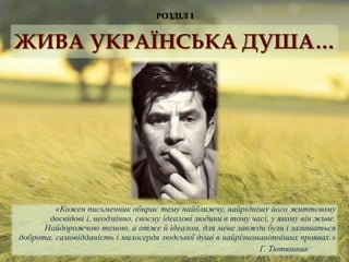РОЗДІЛ І
«Кожен письменник обирає тему найближчу, найріднішу його життєвому
досвідові і, неодмінно, своєму ідеалові людини в тому часі, у якому він живе.
Найдорожчою темою, а отже й ідеалом, для мене завжди були і залишаться
доброта, самовідданість і милосердя людської душі в найрізноманітніших проявах.»
Г. Тютюнник
ЖИВА УКРАЇНСЬКА ДУША…
 