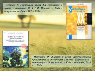 Мовчан Р. Українська проза ХХ століття в
іменах : посібник. В. 1 / Р. Мовчан. – Київ :
Актуальна освіта, 1997. – 224 с.
Неживий О. Життя у слові. Джерелознавча
проблематика творчості Григора Тютюнника :
монографія / О. Неживий. – Київ : Академія, 2014.
– 224 с.
 