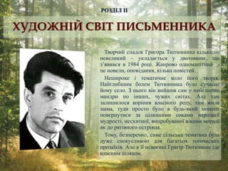 Творчий спадок Григора Тютюнника кількісно
невеликий – укладається у двотомник, що
з’явився в 1984 році. Жанрово одноманітний -
це новели, оповідання, кілька повістей.
Нешироке і тематичне коло його творів.
Найглибшим болем Тютюнника було сучасне
йому село. З нього він вийшов сам у небезпечні
мандри по інших, чужих світах. Але там
залишилося коріння власного роду, там жила
мама, туди просто було в будь-який момент
повернутися за цілющими соками народної
мудрості, несхитної, випробуваної віками моралі
як до рятівного острівця.
Тому, безперечно, саме сільська тематика була
дуже спокусливою для багатьох тогочасних
прозаїків. Але в її освоєнні Григір Тютюнник іде
власним шляхом.
РОЗДІЛ ІІ
ХУДОЖНІЙ СВІТ ПИСЬМЕННИКА
 