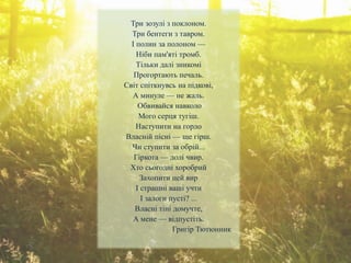 Три зозулі з поклоном.
Три бентеги з тавром.
І полин за полоном —
Ніби пам'яті тромб.
Тільки далі зникомі
Прогортають печаль.
Світ спіткнувсь на підкові,
А минуле — не жаль.
Обвивайся навколо
Мого серця тугіш.
Наступити на горло
Власній пісні — ще гірш.
Чи ступити за обрій...
Гіркота — долі чвир.
Хто сьогодні хоробрий
Захопити цей вир
І страшні ваші учти
І залоги пусті? ...
Власні тіні домучте,
А мене — відпустіть.
Григір Тютюнник
 