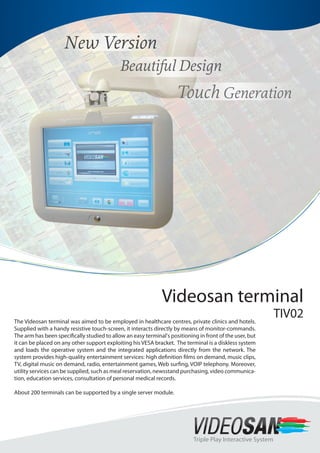 Videosan terminal
TIV02
Triple Play Interactive System
The Videosan terminal was aimed to be employed in healthcare centres, private clinics and hotels.
Supplied with a handy resistive touch-screen, it interacts directly by means of monitor-commands.
The arm has been specifically studied to allow an easy terminal's positioning in front of the user, but
it can be placed on any other support exploiting his VESA bracket. The terminal is a diskless system
and loads the operative system and the integrated applications directly from the network. The
system provides high-quality entertainment services: high definition films on demand, music clips,
TV, digital music on demand, radio, entertainment games, Web surfing, VOIP telephony. Moreover,
utility services can be supplied, such as meal reservation, newsstand purchasing, video communica-
tion, education services, consultation of personal medical records.
About 200 terminals can be supported by a single server module.
 