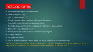 indicaciones
 Hipertermia maligna susceptibilidad
 Síndrome de QT largo
 Historia de severo NVPO
 Cirugía que requiere monitorización neurofisiológica
 Anestesia en ambientes fuera del quirófano
 Traslado de pacientes anestesiados entre diferentes ubicaciones
 Sedación en cuidados intensivos
 Procedimientos endoscópicos y broncoscopia rígida
 Cirugía Torácica
 cirugía intracraneal
 Procedimientos que requieren sedación (p. ej., endoscopia, cardioversión)
Nimmo AF, Absalom AR, Bagshaw O, Biswas A, Cook TM, Costello A, et al. Pautas para la práctica
segura de la anestesia total intravenosa (TIVA). Anestesia. 2019;74(2):211-24.
 