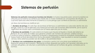 Sistemas de perfusión
Sistemas de perfusión manual por bombas de infusión: la fuerza requerida para vencer la resistencia
ofrecida por el sistema se obtiene por medio de un motor instalado en una bomba de infusión, la
cual será aplicada directamente al sistema o a una jeringa que contiene el fármaco a administrar
Los tipos de bombas se clasifican en:
1. Bombas de jeringa. En este tipo de bombas el fármaco a administrar es colocado dentro de una
jeringa, sobre la cual se ejercerá una fuerza por el motor de la bomba directamente, por lo que la
velocidad de infusión será controlada por la fuerza ejercida por el motor.
2. Bombas de peristalsis. En este sistema la fuerza que impulsa el líquido a través del sistema se
obtiene de una serie de rodillos que generan presión de manera secuencial, unidireccional y
continua sobre el sistema, obligando al líquido a desplazarse al espacio inmediato transmitiendo la
fuerza hasta el final del sistema en forma de presión hidrostática, que ayudará a vencer la presión
venosa. Estos sistemas pueden ser de rodillo o de peristalsis lineal.
3. Bombas con controladores de goteo. La bomba cuenta con una pinza que realizará una
liberación gradual de la presión, definiendo el flujo deseado por gotas con sensores ubicados en la
cámara de goteo y el volumen a administrar se medirá por el número de gotas contadas por la
bomba.
.
 