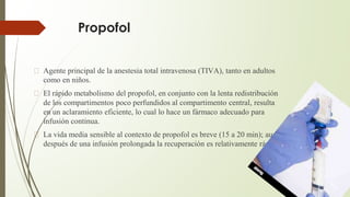 Propofol
� Agente principal de la anestesia total intravenosa (TIVA), tanto en adultos
como en niños.
� El rápido metabolismo del propofol, en conjunto con la lenta redistribución
de los compartimentos poco perfundidos al compartimento central, resulta
en un aclaramiento eficiente, lo cual lo hace un fármaco adecuado para
infusión continua.
� La vida media sensible al contexto de propofol es breve (15 a 20 min); aun
después de una infusión prolongada la recuperación es relativamente rápida
 