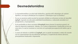 Dexmedetomidina
� La dexmedetomidina es un derivado imidazólico, agonista alfa2 adrenérgico de carácter
lipofílico, con mayor afinidad por los receptores 2 adrenérgicos que la clonidina.1
� Su uso en anestesia cardiovascular ha mostrado utilidad con infusiones en dosis de hasta 0.4
ug/kg/h, logrando una adecuada estabilidad hemodinámica y reduciendo ansiedad en el
preoperatorio y el posoperatorio.
� Se ha perfundido en dosis crecientes (10 ug/kg/h) hasta alcanzar la anestesia general, sin
observar depresión respiratoria. Además, no se observa hipotensión o bradicardia severa con
estas dosis, lo cual en ocasiones se convierte en la principal preocupación del médico que la
aplica.
� La dosis de infusión va de 0.2 a 1.2 ug/kg/h, pero se puede incrementar o reducir de acuerdo
con los requerimientos del procedimiento quirúrgico y la aparición de efectos adversos,
principalmente bradicardia e hipotensión.
 