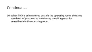 Continua…..
10. When TIVA is administered outside the operating room, the same
standards of practice and monitoring should apply as for
anaesthesia in the operating room.
 