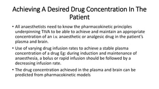 Achieving A Desired Drug Concentration In The
Patient
• All anaesthetists need to know the pharmacokinetic principles
underpinning TIVA to be able to achieve and maintain an appropriate
concentration of an i.v. anaesthetic or analgesic drug in the patient’s
plasma and brain.
• Use of varying drug infusion rates to achieve a stable plasma
concentration of a drug Eg: during induction and maintenance of
anaesthesia, a bolus or rapid infusion should be followed by a
decreasing infusion rate.
• The drug concentration achieved in the plasma and brain can be
predicted from pharmacokinetic models
 