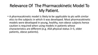 Relevance Of The Pharmacokinetic Model To
My Patient.
• A pharmacokinetic model is likely to be applicable to pts with similar
xtics to the subjects in which it was developed. Most pharmacokinetic
models were developed in young, healthy, non-obese subjects hence
caution is required when using models in patients whose
characteristics are different (e.g. ASA physical status 3–5, older
patients, obese patients).
 