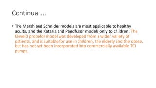 Continua…..
• The Marsh and Schnider models are most applicable to healthy
adults, and the Kataria and Paedfusor models only to children. The
Eleveld propofol model was developed from a wider variety of
patients, and is suitable for use in children, the elderly and the obese,
but has not yet been incorporated into commercially available TCI
pumps.
 