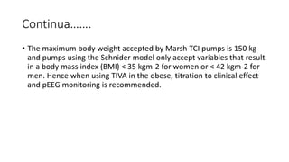 Continua…….
• The maximum body weight accepted by Marsh TCI pumps is 150 kg
and pumps using the Schnider model only accept variables that result
in a body mass index (BMI) < 35 kgm-2 for women or < 42 kgm-2 for
men. Hence when using TIVA in the obese, titration to clinical effect
and pEEG monitoring is recommended.
 