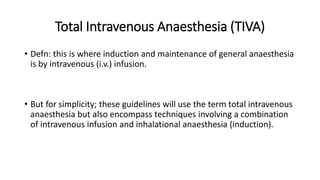 Total Intravenous Anaesthesia (TIVA)
• Defn: this is where induction and maintenance of general anaesthesia
is by intravenous (i.v.) infusion.
• But for simplicity; these guidelines will use the term total intravenous
anaesthesia but also encompass techniques involving a combination
of intravenous infusion and inhalational anaesthesia (induction).
 