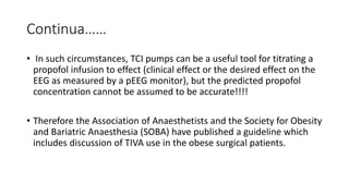 Continua……
• In such circumstances, TCI pumps can be a useful tool for titrating a
propofol infusion to effect (clinical effect or the desired effect on the
EEG as measured by a pEEG monitor), but the predicted propofol
concentration cannot be assumed to be accurate!!!!
• Therefore the Association of Anaesthetists and the Society for Obesity
and Bariatric Anaesthesia (SOBA) have published a guideline which
includes discussion of TIVA use in the obese surgical patients.
 