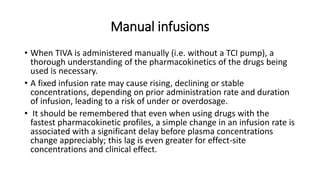 Manual infusions
• When TIVA is administered manually (i.e. without a TCI pump), a
thorough understanding of the pharmacokinetics of the drugs being
used is necessary.
• A fixed infusion rate may cause rising, declining or stable
concentrations, depending on prior administration rate and duration
of infusion, leading to a risk of under or overdosage.
• It should be remembered that even when using drugs with the
fastest pharmacokinetic profiles, a simple change in an infusion rate is
associated with a significant delay before plasma concentrations
change appreciably; this lag is even greater for effect-site
concentrations and clinical effect.
 