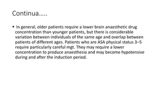 Continua…..
 In general, older patients require a lower brain anaesthetic drug
concentration than younger patients, but there is considerable
variation between individuals of the same age and overlap between
patients of different ages. Patients who are ASA physical status 3–5
require particularly careful mgt. They may require a lower
concentration to produce anaesthesia and may become hypotensive
during and after the induction period.
 