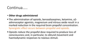 Continua…..
• Other drugs administered
 The administration of opioids, benzodiazepines, ketamine, a2-
adrenoceptor agonists, magnesium and nitrous oxide result in a
marked reduction in the required brain propofol concentration.
Synergistic effect occurs between propofol and opioids.
 Opioids reduce the propofol dose required to produce loss of
consciousness and, in particular, to obtund movement and
haemodynamic responses to noxious stimuli.
 