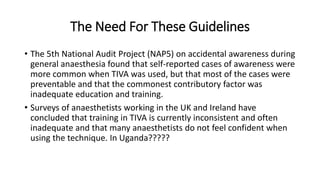 The Need For These Guidelines
• The 5th National Audit Project (NAP5) on accidental awareness during
general anaesthesia found that self-reported cases of awareness were
more common when TIVA was used, but that most of the cases were
preventable and that the commonest contributory factor was
inadequate education and training.
• Surveys of anaesthetists working in the UK and Ireland have
concluded that training in TIVA is currently inconsistent and often
inadequate and that many anaesthetists do not feel confident when
using the technique. In Uganda?????
 