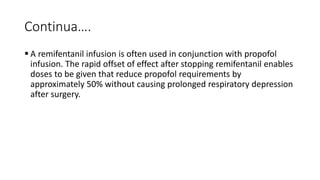 Continua….
 A remifentanil infusion is often used in conjunction with propofol
infusion. The rapid offset of effect after stopping remifentanil enables
doses to be given that reduce propofol requirements by
approximately 50% without causing prolonged respiratory depression
after surgery.
 