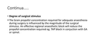 Continua…..
• Degree of surgical stimulus
 The brain propofol concentration required for adequate anaesthesia
during surgery is influenced by the magnitude of the surgical
stimulus. An effective regional anaesthetic block will reduce the
propofol concentration required eg. TAP block in conjuction with GA
or spinal.
 