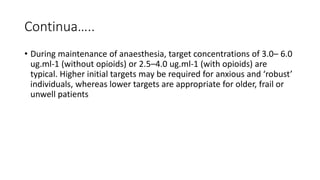 Continua…..
• During maintenance of anaesthesia, target concentrations of 3.0– 6.0
ug.ml-1 (without opioids) or 2.5–4.0 ug.ml-1 (with opioids) are
typical. Higher initial targets may be required for anxious and ‘robust’
individuals, whereas lower targets are appropriate for older, frail or
unwell patients
 