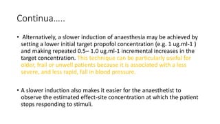 Continua…..
• Alternatively, a slower induction of anaesthesia may be achieved by
setting a lower initial target propofol concentration (e.g. 1 ug.ml-1 )
and making repeated 0.5– 1.0 ug.ml-1 incremental increases in the
target concentration. This technique can be particularly useful for
older, frail or unwell patients because it is associated with a less
severe, and less rapid, fall in blood pressure.
• A slower induction also makes it easier for the anaesthetist to
observe the estimated effect-site concentration at which the patient
stops responding to stimuli.
 