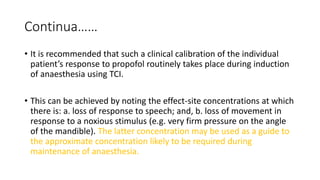 Continua……
• It is recommended that such a clinical calibration of the individual
patient’s response to propofol routinely takes place during induction
of anaesthesia using TCI.
• This can be achieved by noting the effect-site concentrations at which
there is: a. loss of response to speech; and, b. loss of movement in
response to a noxious stimulus (e.g. very firm pressure on the angle
of the mandible). The latter concentration may be used as a guide to
the approximate concentration likely to be required during
maintenance of anaesthesia.
 