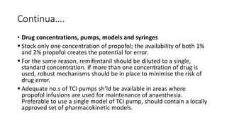 Continua….
• Drug concentrations, pumps, models and syringes
 Stock only one concentration of propofol; the availability of both 1%
and 2% propofol creates the potential for error.
 For the same reason, remifentanil should be diluted to a single,
standard concentration. If more than one concentration of drug is
used, robust mechanisms should be in place to minimise the risk of
drug error.
 Adequate no.s of TCI pumps sh’ld be available in areas where
propofol infusions are used for maintenance of anaesthesia.
Preferable to use a single model of TCI pump, should contain a locally
approved set of pharmacokinetic models.
 