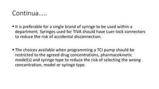 Continua…..
 It is preferable for a single brand of syringe to be used within a
department. Syringes used for TIVA should have Luer-lock connectors
to reduce the risk of accidental disconnection.
 The choices available when programming a TCI pump should be
restricted to the agreed drug concentrations, pharmacokinetic
model(s) and syringe type to reduce the risk of selecting the wrong
concentration, model or syringe type.
 