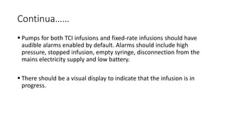 Continua……
 Pumps for both TCI infusions and fixed-rate infusions should have
audible alarms enabled by default. Alarms should include high
pressure, stopped infusion, empty syringe, disconnection from the
mains electricity supply and low battery.
 There should be a visual display to indicate that the infusion is in
progress.
 