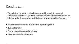Continua…..
• Though the commonest technique used for maintenance of
anaesthesia in the UK and Ireland remains the administration of an
inhaled volatile anaesthetic, this is not always possible. Such as:
 Anaesthesia delivered outside the operating room
 During transfer
 Some operations on the airway
 Severe maxillofacial trauma
 