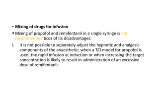 • Mixing of drugs for infusion
 Mixing of propofol and remifentanil in a single syringe is not
recommended bcoz of its disadvantages:
i. It is not possible to separately adjust the hypnotic and analgesic
components of the anaesthetic; when a TCI model for propofol is
used, the rapid infusion at induction or when increasing the target
concentration is likely to result in administration of an excessive
dose of remifentanil;
 