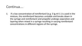 Continua….
ii. If a low concentration of remifentanil (e.g. 5 lg.ml-1 ) is used in the
mixture, the remifentanil becomes unstable and breaks down in
the syringe and remifentanil and propofol undergo separation and
layering when mixed in a syringe resulting in varying remifentanil
concentrations in different regions of the syringe.
 