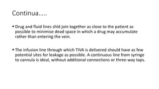 Continua…..
 Drug and fluid lines shld join together as close to the patient as
possible to minimise dead space in which a drug may accumulate
rather than entering the vein.
 The infusion line through which TIVA is delivered should have as few
potential sites for leakage as possible. A continuous line from syringe
to cannula is ideal, without additional connections or three-way taps.
 
