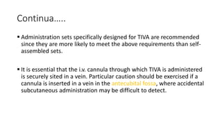Continua…..
 Administration sets specifically designed for TIVA are recommended
since they are more likely to meet the above requirements than self-
assembled sets.
 It is essential that the i.v. cannula through which TIVA is administered
is securely sited in a vein. Particular caution should be exercised if a
cannula is inserted in a vein in the antecubital fossa, where accidental
subcutaneous administration may be difficult to detect.
 