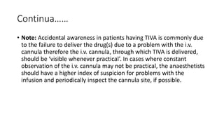 Continua……
• Note: Accidental awareness in patients having TIVA is commonly due
to the failure to deliver the drug(s) due to a problem with the i.v.
cannula therefore the i.v. cannula, through which TIVA is delivered,
should be ‘visible whenever practical’. In cases where constant
observation of the i.v. cannula may not be practical, the anaesthetists
should have a higher index of suspicion for problems with the
infusion and periodically inspect the cannula site, if possible.
 