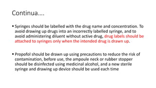 Continua….
 Syringes should be labelled with the drug name and concentration. To
avoid drawing up drugs into an incorrectly labelled syringe, and to
avoid administering diluent without active drug, drug labels should be
attached to syringes only when the intended drug is drawn up.
 Propofol should be drawn up using precautions to reduce the risk of
contamination, before use, the ampoule neck or rubber stopper
should be disinfected using medicinal alcohol, and a new sterile
syringe and drawing up device should be used each time
 