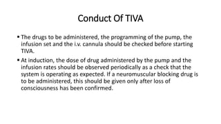 Conduct Of TIVA
 The drugs to be administered, the programming of the pump, the
infusion set and the i.v. cannula should be checked before starting
TIVA.
 At induction, the dose of drug administered by the pump and the
infusion rates should be observed periodically as a check that the
system is operating as expected. If a neuromuscular blocking drug is
to be administered, this should be given only after loss of
consciousness has been confirmed.
 