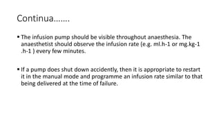 Continua…….
 The infusion pump should be visible throughout anaesthesia. The
anaesthetist should observe the infusion rate (e.g. ml.h-1 or mg.kg-1
.h-1 ) every few minutes.
 If a pump does shut down accidently, then it is appropriate to restart
it in the manual mode and programme an infusion rate similar to that
being delivered at the time of failure.
 