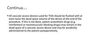 Continua….
 All vascular access devices used for TIVA should be flushed with at
least twice the dead space volume of the device at the end of the
procedure. If this is not done, potent anaesthetic drugs (e.g.
remifentanil or neuromuscular blocking drugs) may remain in the
dead space of a vascular access device and may be accidently
administered to the patient postoperatively.
 