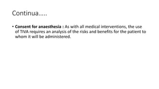 Continua…..
• Consent for anaesthesia : As with all medical interventions, the use
of TIVA requires an analysis of the risks and benefits for the patient to
whom it will be administered.
 