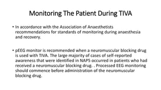 Monitoring The Patient During TIVA
• In accordance with the Association of Anaesthetists
recommendations for standards of monitoring during anaesthesia
and recovery.
• pEEG monitor is recommended when a neuromuscular blocking drug
is used with TIVA. The large majority of cases of self-reported
awareness that were identified in NAP5 occurred in patients who had
received a neuromuscular blocking drug. . Processed EEG monitoring
should commence before administration of the neuromuscular
blocking drug.
 