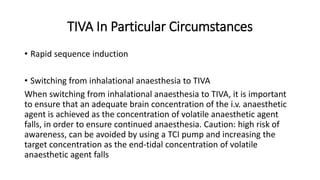 TIVA In Particular Circumstances
• Rapid sequence induction
• Switching from inhalational anaesthesia to TIVA
When switching from inhalational anaesthesia to TIVA, it is important
to ensure that an adequate brain concentration of the i.v. anaesthetic
agent is achieved as the concentration of volatile anaesthetic agent
falls, in order to ensure continued anaesthesia. Caution: high risk of
awareness, can be avoided by using a TCI pump and increasing the
target concentration as the end-tidal concentration of volatile
anaesthetic agent falls
 