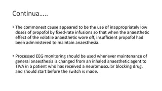 Continua…..
• The commonest cause appeared to be the use of inappropriately low
doses of propofol by fixed-rate infusions so that when the anaesthetic
effect of the volatile anaesthetic wore off, insufficient propofol had
been administered to maintain anaesthesia.
• Processed EEG monitoring should be used whenever maintenance of
general anaesthesia is changed from an inhaled anaesthetic agent to
TIVA in a patient who has received a neuromuscular blocking drug,
and should start before the switch is made.
 