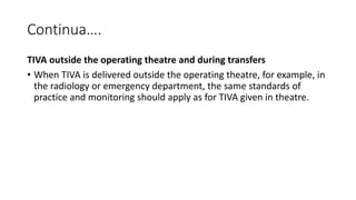 Continua….
TIVA outside the operating theatre and during transfers
• When TIVA is delivered outside the operating theatre, for example, in
the radiology or emergency department, the same standards of
practice and monitoring should apply as for TIVA given in theatre.
 